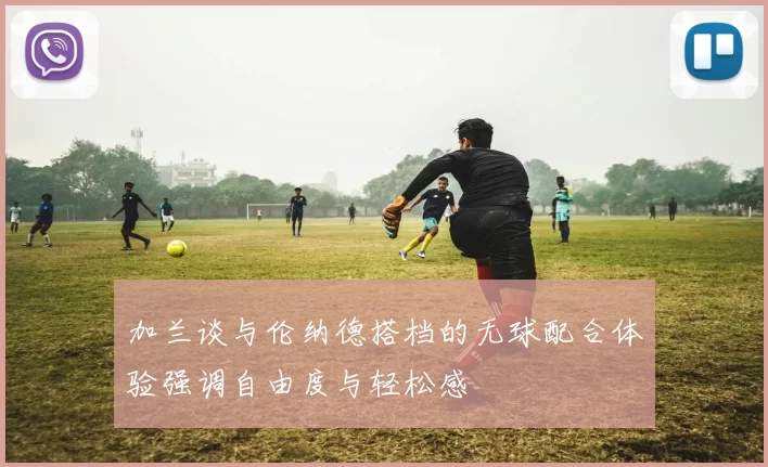 加兰谈与伦纳德搭档的无球配合体验强调自由度与轻松感