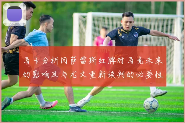马卡分析冈萨雷斯红牌对马竞未来的影响及与尤文重新谈判的必要性