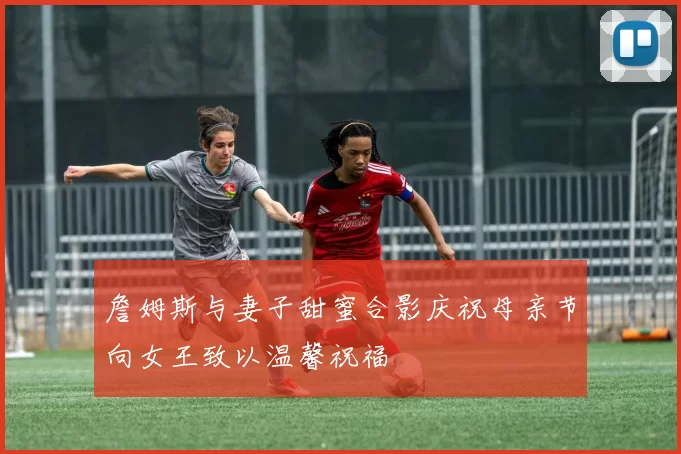 詹姆斯与妻子甜蜜合影庆祝母亲节向女王致以温馨祝福