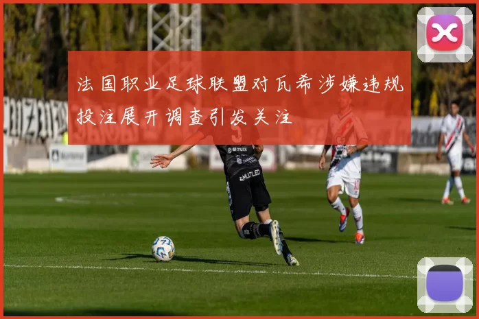 法国职业足球联盟对瓦希涉嫌违规投注展开调查引发关注