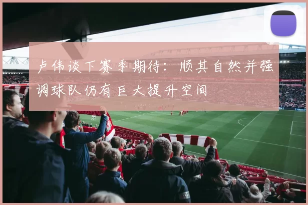 卢伟谈下赛季期待：顺其自然并强调球队仍有巨大提升空间