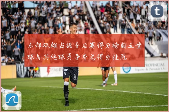 东部双雄占据季后赛得分榜前五登球与其他球员争夺总得分桂冠