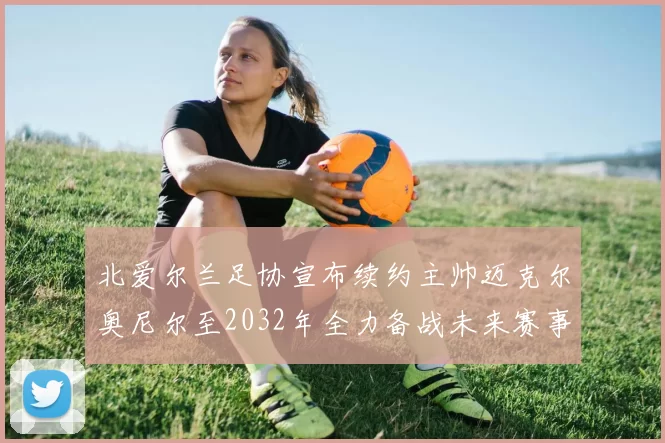 北爱尔兰足协宣布续约主帅迈克尔奥尼尔至2032年全力备战未来赛事