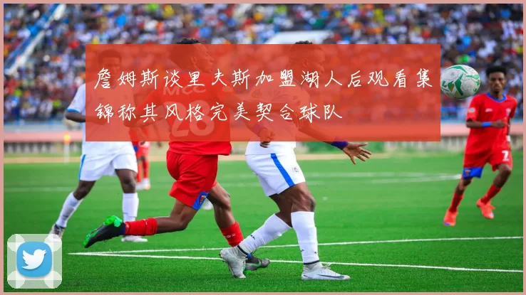 詹姆斯谈里夫斯加盟湖人后观看集锦称其风格完美契合球队