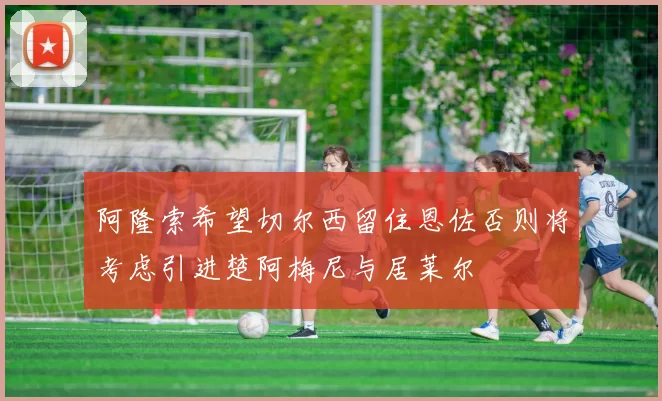 阿隆索希望切尔西留住恩佐否则将考虑引进楚阿梅尼与居莱尔