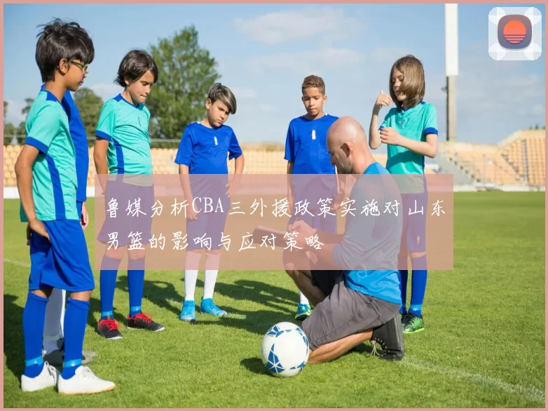 鲁媒分析CBA三外援政策实施对山东男篮的影响与应对策略