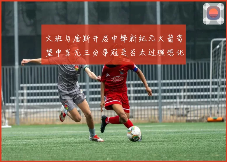 文班与唐斯开启中锋新纪元火箭寄望申京无三分争冠是否太过理想化