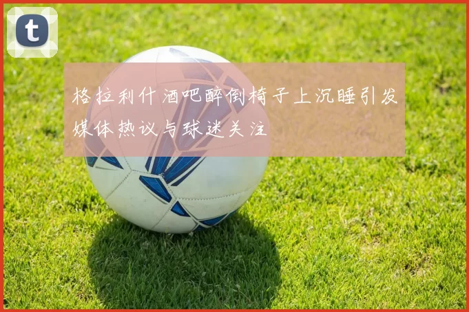 格拉利什酒吧醉倒椅子上沉睡引发媒体热议与球迷关注
