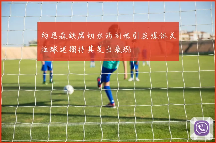 约恩森缺席切尔西训练引发媒体关注球迷期待其复出表现