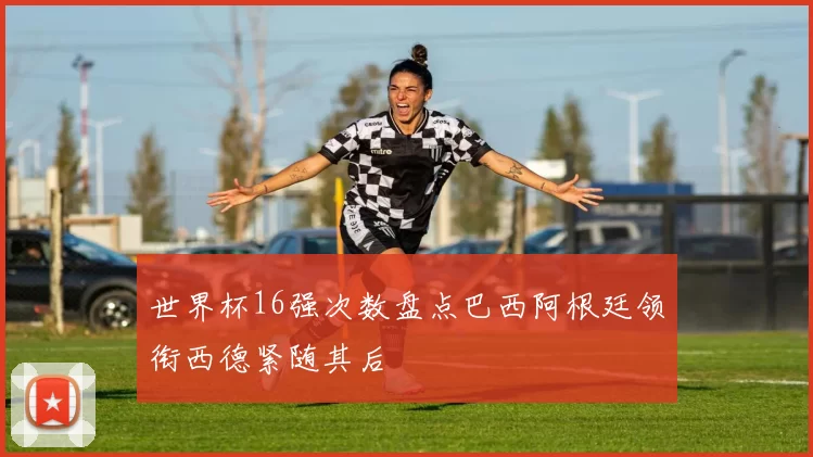 世界杯16强次数盘点巴西阿根廷领衔西德紧随其后