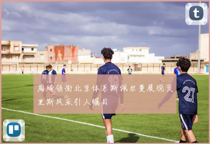 周琦领衔北京体系斯佩尔曼展现莫里斯风采引人瞩目