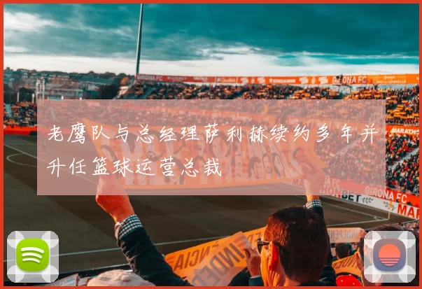 老鹰队与总经理萨利赫续约多年并升任篮球运营总裁