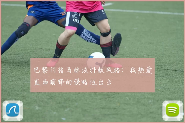 巴黎门将马林谈扑救风格：我热爱直面前锋的侵略性出击