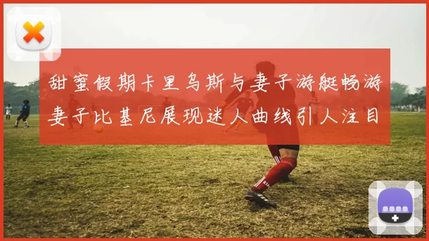 甜蜜假期卡里乌斯与妻子游艇畅游妻子比基尼展现迷人曲线引人注目
