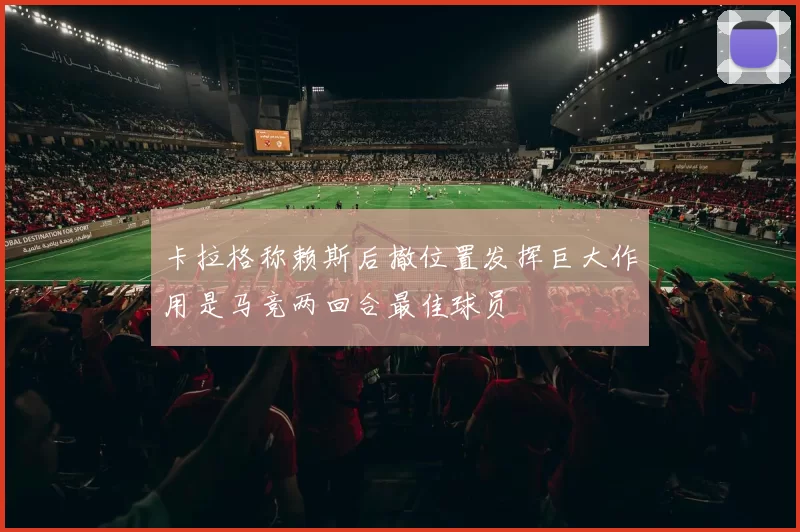 卡拉格称赖斯后撤位置发挥巨大作用是马竞两回合最佳球员