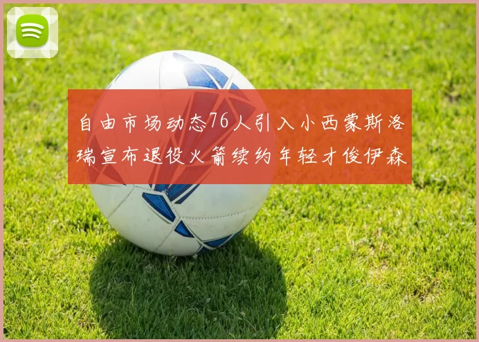 自由市场动态76人引入小西蒙斯洛瑞宣布退役火箭续约年轻才俊伊森