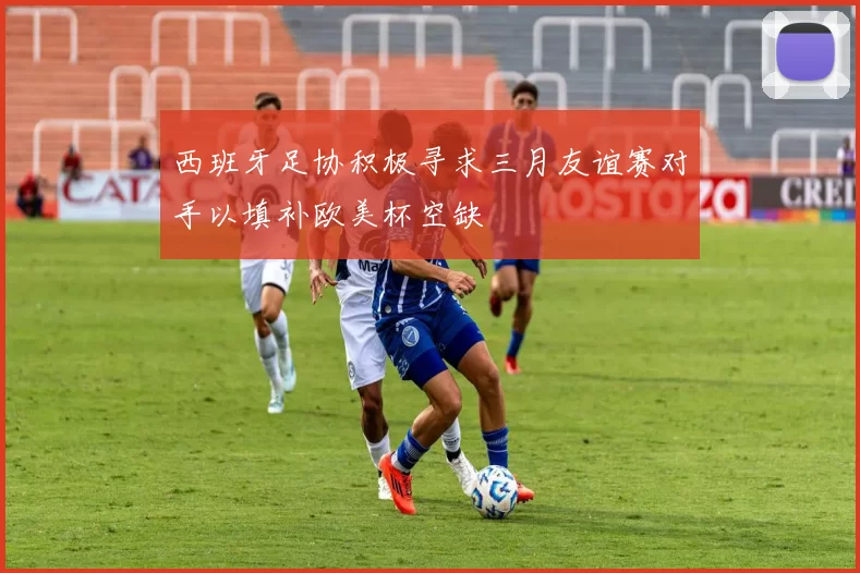 西班牙足协积极寻求三月友谊赛对手以填补欧美杯空缺
