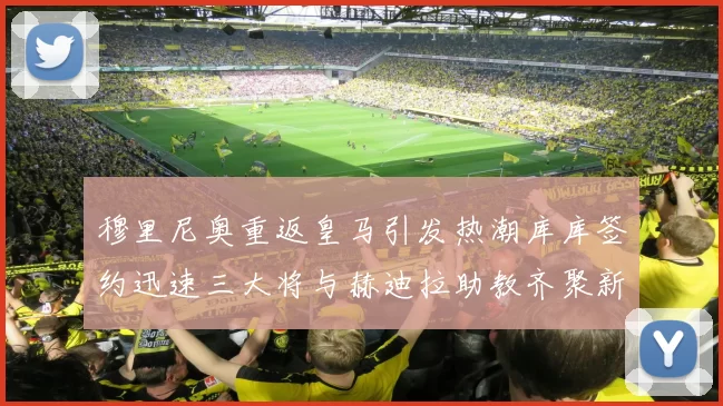 穆里尼奥重返皇马引发热潮库库签约迅速三大将与赫迪拉助教齐聚新阵容